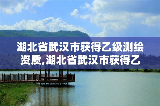 湖北省武汉市获得乙级测绘资质,湖北省武汉市获得乙级测绘资质的公司