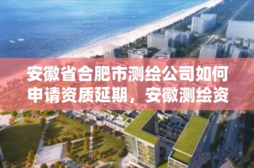 安徽省合肥市测绘公司如何申请资质延期，安徽测绘资质管理系统