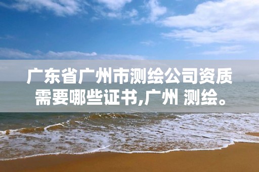 广东省广州市测绘公司资质需要哪些证书,广州 测绘。