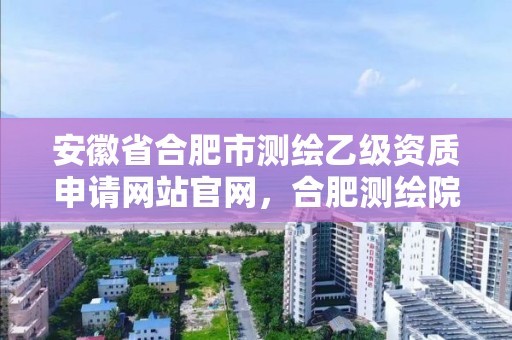 安徽省合肥市测绘乙级资质申请网站官网，合肥测绘院待遇怎么样