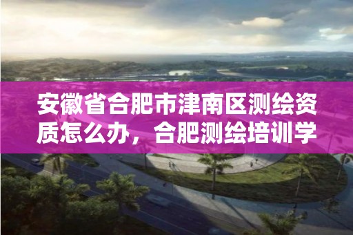 安徽省合肥市津南区测绘资质怎么办，合肥测绘培训学校