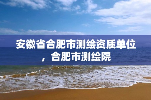 安徽省合肥市测绘资质单位，合肥市测绘院