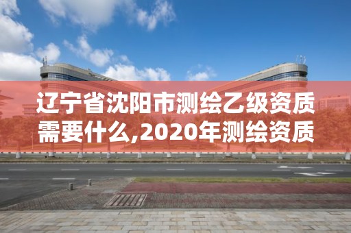 辽宁省沈阳市测绘乙级资质需要什么,2020年测绘资质乙级需要什么条件