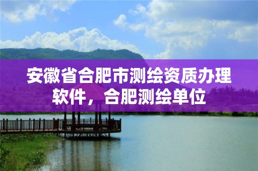 安徽省合肥市测绘资质办理软件，合肥测绘单位