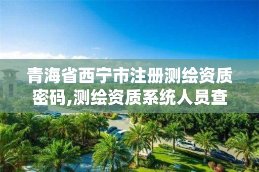 青海省西宁市注册测绘资质密码,测绘资质系统人员查询