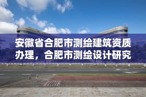 安徽省合肥市测绘建筑资质办理，合肥市测绘设计研究院是国企吗