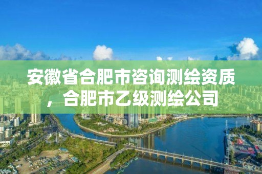 安徽省合肥市咨询测绘资质，合肥市乙级测绘公司