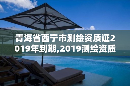 青海省西宁市测绘资质证2019年到期,2019测绘资质年审政策