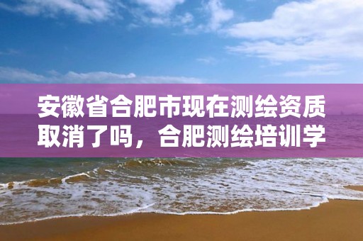 安徽省合肥市现在测绘资质取消了吗，合肥测绘培训学校