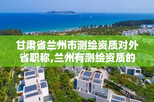 甘肃省兰州市测绘资质对外省职称,兰州有测绘资质的公司有