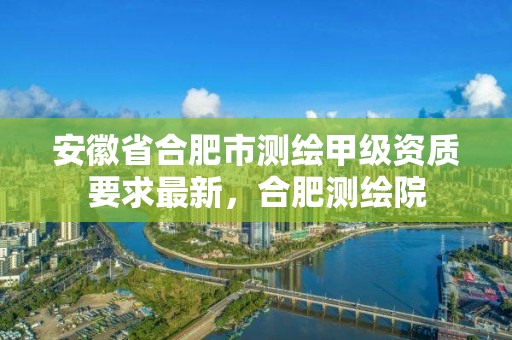 安徽省合肥市测绘甲级资质要求最新，合肥测绘院