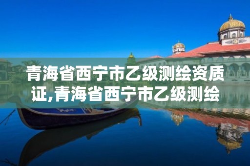 青海省西宁市乙级测绘资质证,青海省西宁市乙级测绘资质证书在哪办