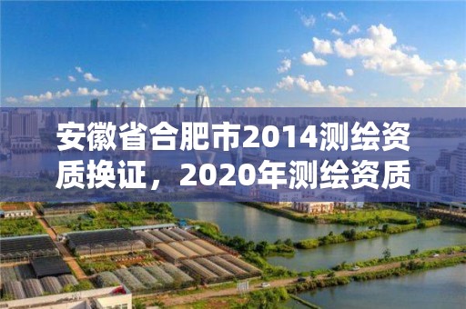 安徽省合肥市2014测绘资质换证，2020年测绘资质换证