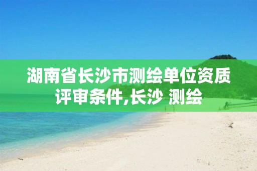 湖南省长沙市测绘单位资质评审条件,长沙 测绘