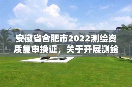 安徽省合肥市2022测绘资质复审换证，关于开展测绘资质复审换证工作的通知