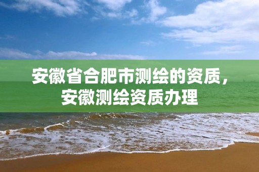 安徽省合肥市测绘的资质，安徽测绘资质办理