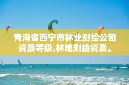 青海省西宁市林业测绘公司资质等级,林地测绘资质。