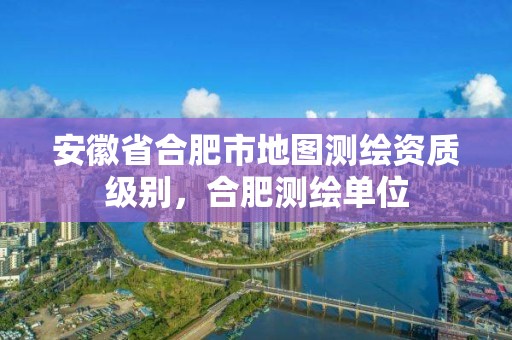 安徽省合肥市地图测绘资质级别，合肥测绘单位