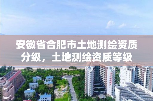 安徽省合肥市土地测绘资质分级，土地测绘资质等级