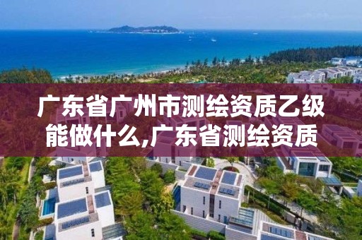 广东省广州市测绘资质乙级能做什么,广东省测绘资质办理流程。