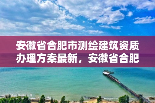 安徽省合肥市测绘建筑资质办理方案最新，安徽省合肥市测绘建筑资质办理方案最新公示