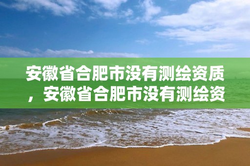 安徽省合肥市没有测绘资质，安徽省合肥市没有测绘资质的公司