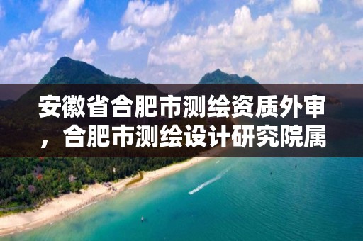 安徽省合肥市测绘资质外审，合肥市测绘设计研究院属于企业吗?