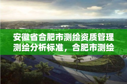 安徽省合肥市测绘资质管理测绘分析标准，合肥市测绘设计研究院是国企吗