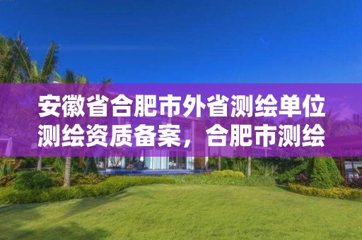 安徽省合肥市外省测绘单位测绘资质备案，合肥市测绘设计