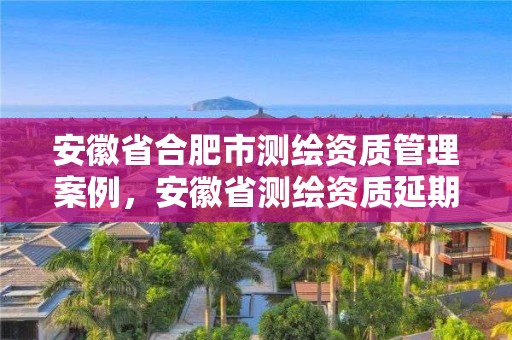 安徽省合肥市测绘资质管理案例，安徽省测绘资质延期公告