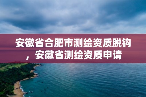 安徽省合肥市测绘资质脱钩，安徽省测绘资质申请