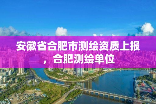 安徽省合肥市测绘资质上报，合肥测绘单位