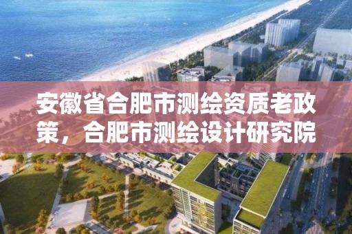 安徽省合肥市测绘资质老政策，合肥市测绘设计研究院是国企吗