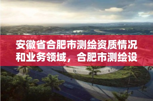 安徽省合肥市测绘资质情况和业务领域，合肥市测绘设计研究院