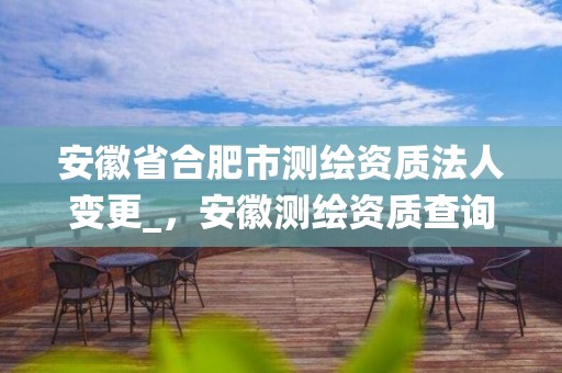 安徽省合肥市测绘资质法人变更_，安徽测绘资质查询系统