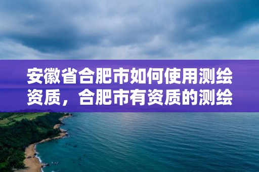 安徽省合肥市如何使用测绘资质，合肥市有资质的测绘公司