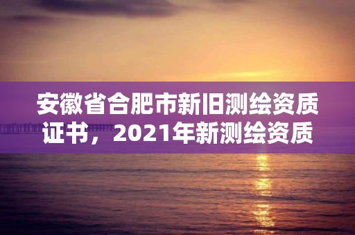 安徽省合肥市新旧测绘资质证书，2021年新测绘资质