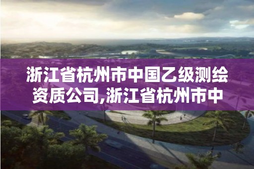 浙江省杭州市中国乙级测绘资质公司,浙江省杭州市中国乙级测绘资质公司有哪些