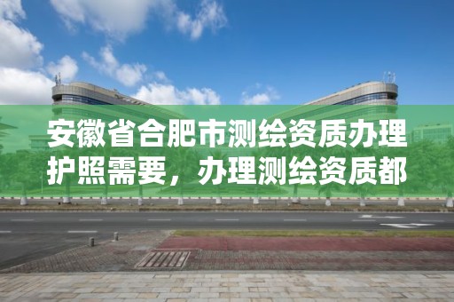 安徽省合肥市测绘资质办理护照需要，办理测绘资质都需要什么