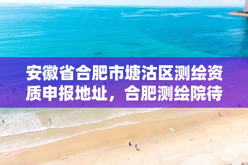 安徽省合肥市塘沽区测绘资质申报地址，合肥测绘院待遇怎么样