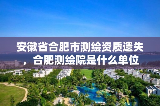 安徽省合肥市测绘资质遗失，合肥测绘院是什么单位