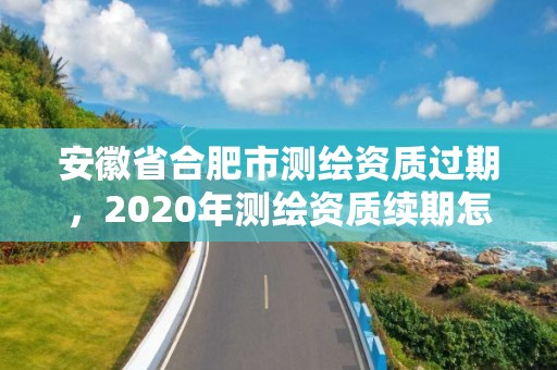 安徽省合肥市测绘资质过期，2020年测绘资质续期怎么办理