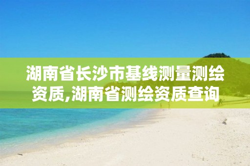 湖南省长沙市基线测量测绘资质,湖南省测绘资质查询