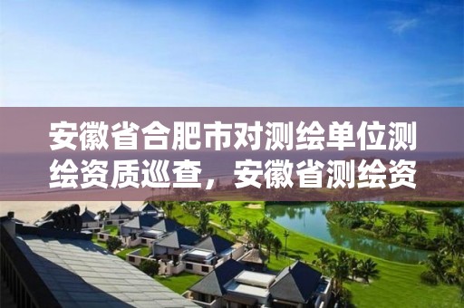 安徽省合肥市对测绘单位测绘资质巡查，安徽省测绘资质申请