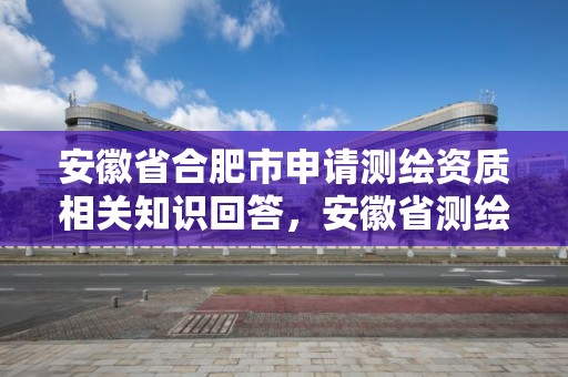 安徽省合肥市申请测绘资质相关知识回答，安徽省测绘资质延期公告