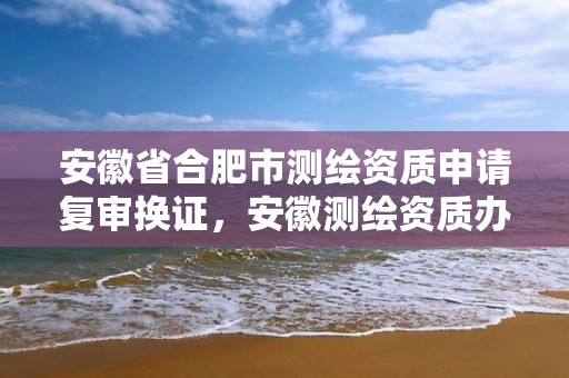 安徽省合肥市测绘资质申请复审换证，安徽测绘资质办理