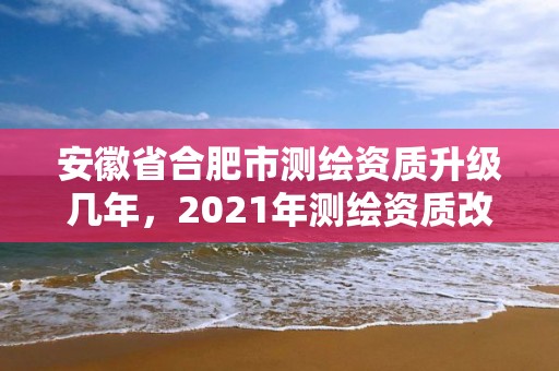 安徽省合肥市测绘资质升级几年，2021年测绘资质改革新标准