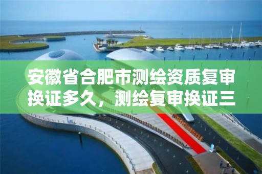 安徽省合肥市测绘资质复审换证多久，测绘复审换证三大体系