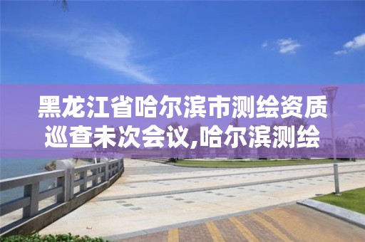 黑龙江省哈尔滨市测绘资质巡查未次会议,哈尔滨测绘局工资怎么样