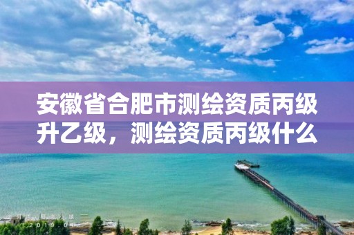 安徽省合肥市测绘资质丙级升乙级，测绘资质丙级什么意思